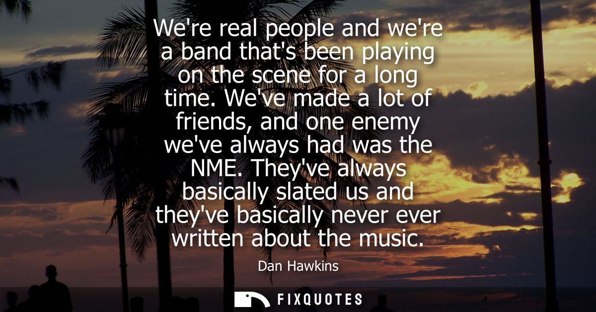 Were real people and were a band thats been playing on the scene for a long time. Weve made a lot of friends, and one en
