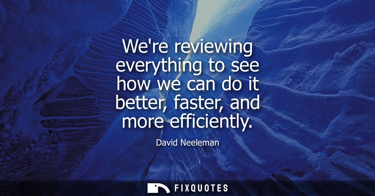 Were reviewing everything to see how we can do it better, faster, and more efficiently