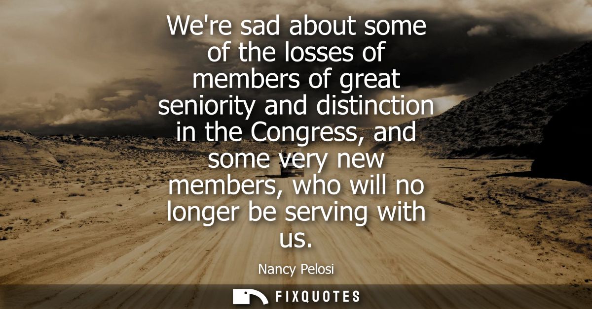 Were sad about some of the losses of members of great seniority and distinction in the Congress, and some very new membe