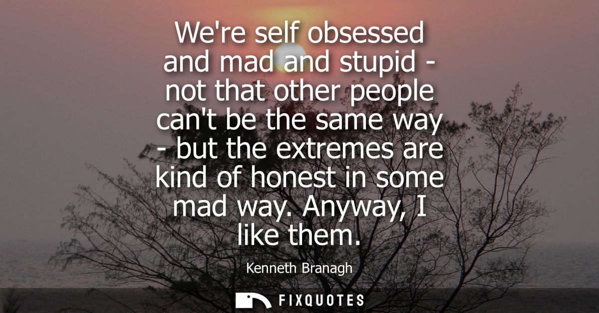 Were self obsessed and mad and stupid - not that other people cant be the same way - but the extremes are kind of honest