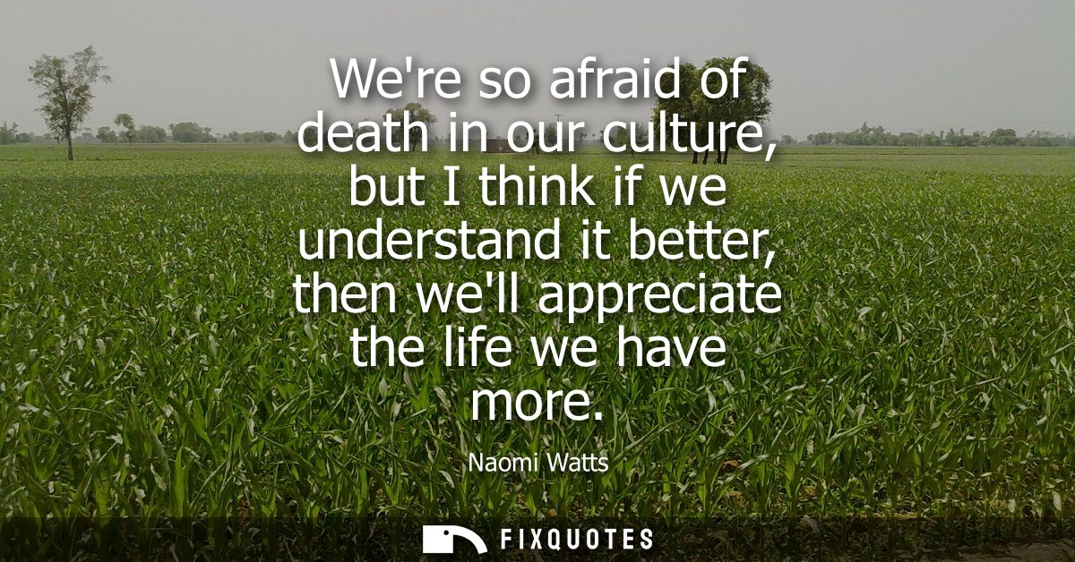 Were so afraid of death in our culture, but I think if we understand it better, then well appreciate the life we have mo