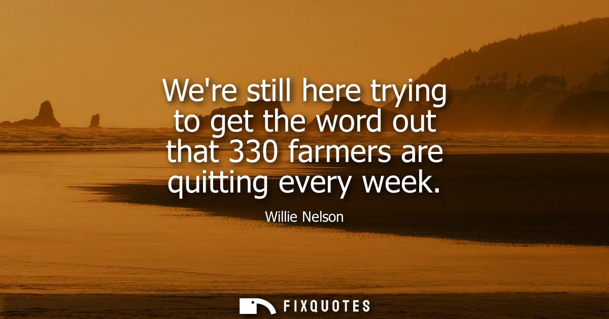 Were still here trying to get the word out that 330 farmers are quitting every week