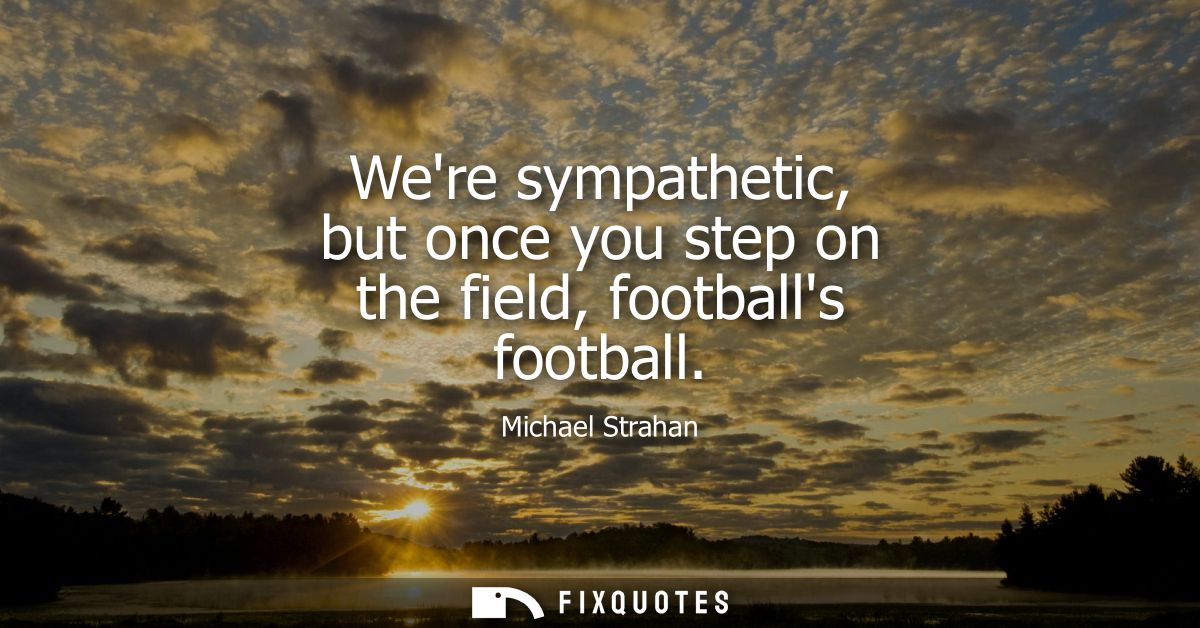 Were sympathetic, but once you step on the field, footballs football