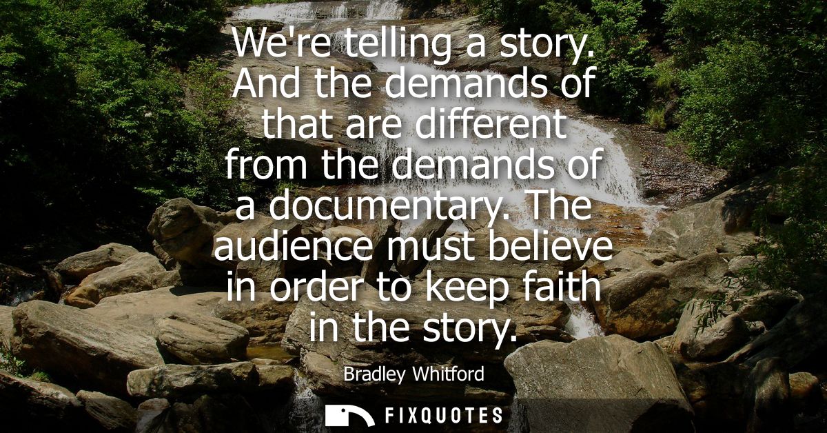 Were telling a story. And the demands of that are different from the demands of a documentary. The audience must believe