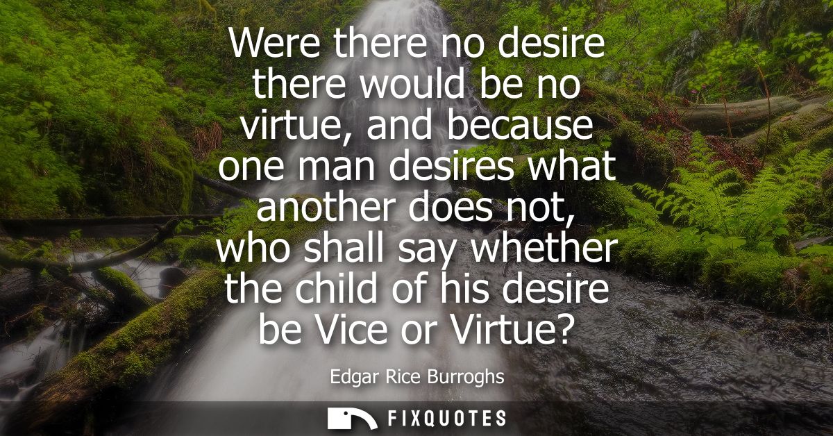 Were there no desire there would be no virtue, and because one man desires what another does not, who shall say whether 