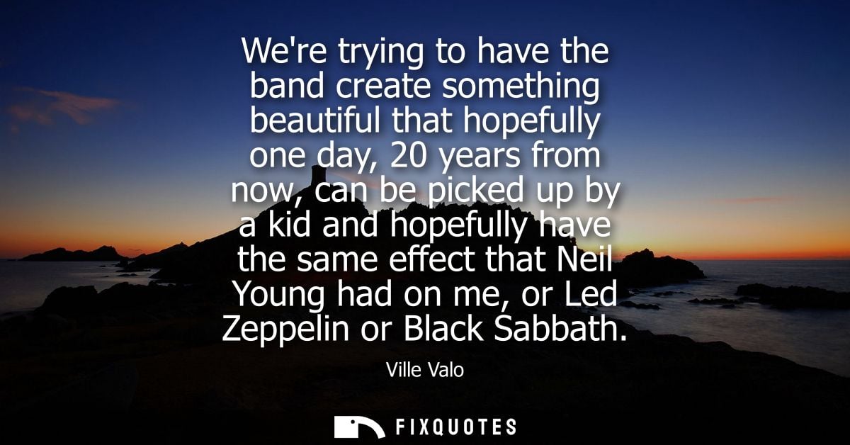 Were trying to have the band create something beautiful that hopefully one day, 20 years from now, can be picked up by a