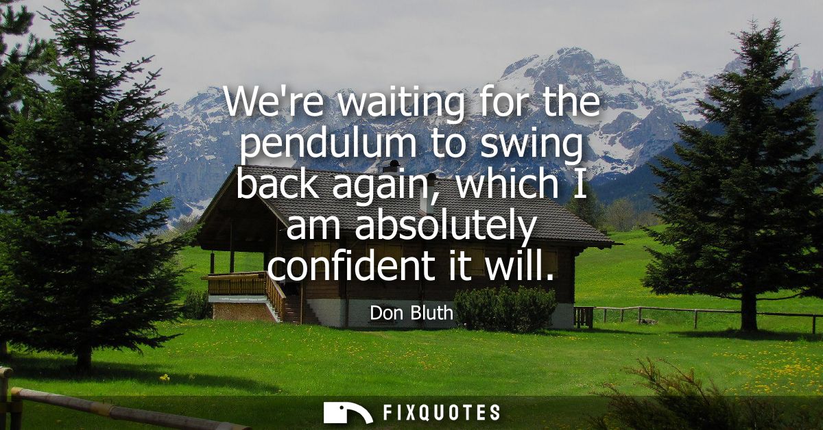 Were waiting for the pendulum to swing back again, which I am absolutely confident it will