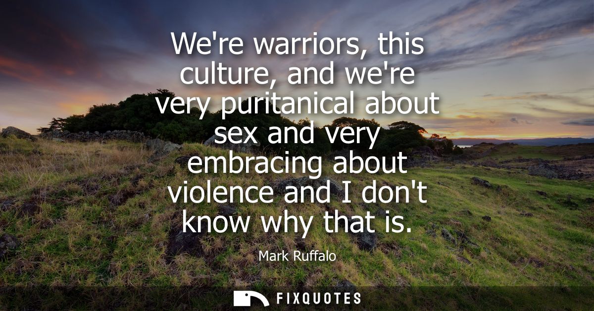 Were warriors, this culture, and were very puritanical about sex and very embracing about violence and I dont know why t