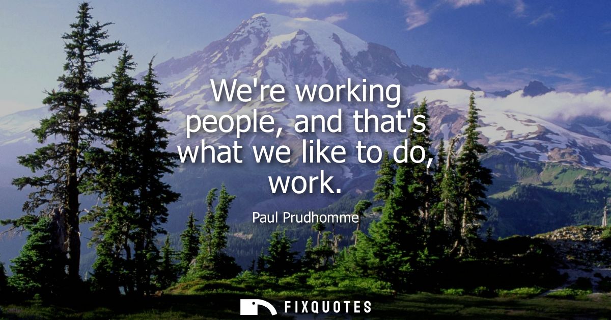 Were working people, and thats what we like to do, work