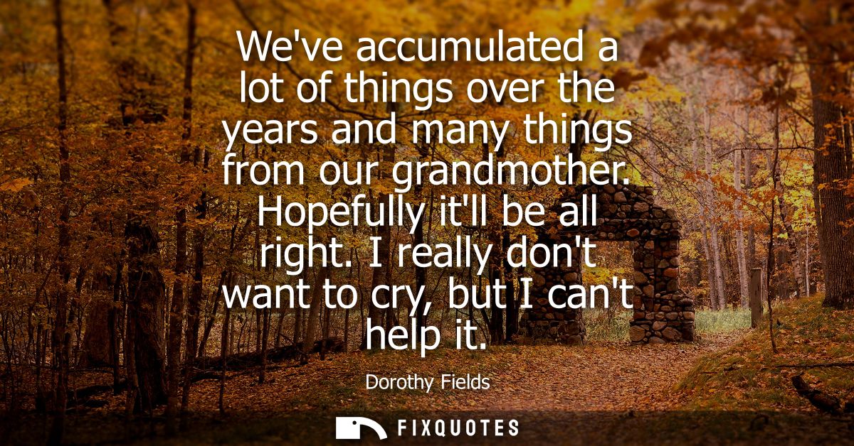 Weve accumulated a lot of things over the years and many things from our grandmother. Hopefully itll be all right. I rea