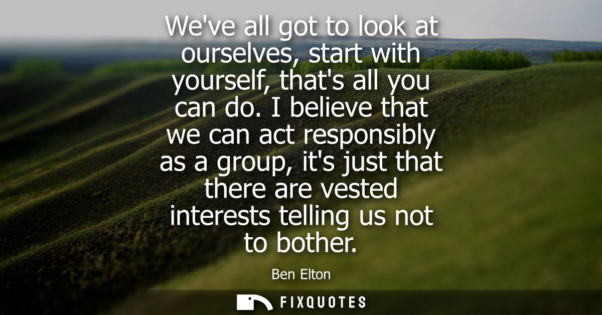 Weve all got to look at ourselves, start with yourself, thats all you can do. I believe that we can act responsibly as a