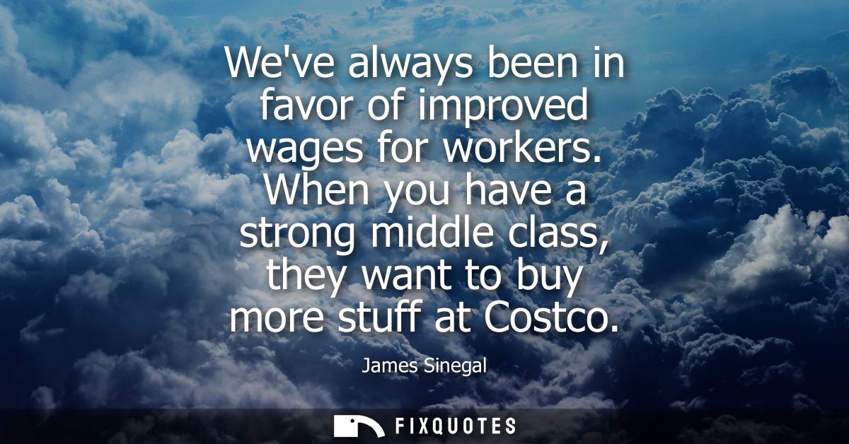 Weve always been in favor of improved wages for workers. When you have a strong middle class, they want to buy more stuf