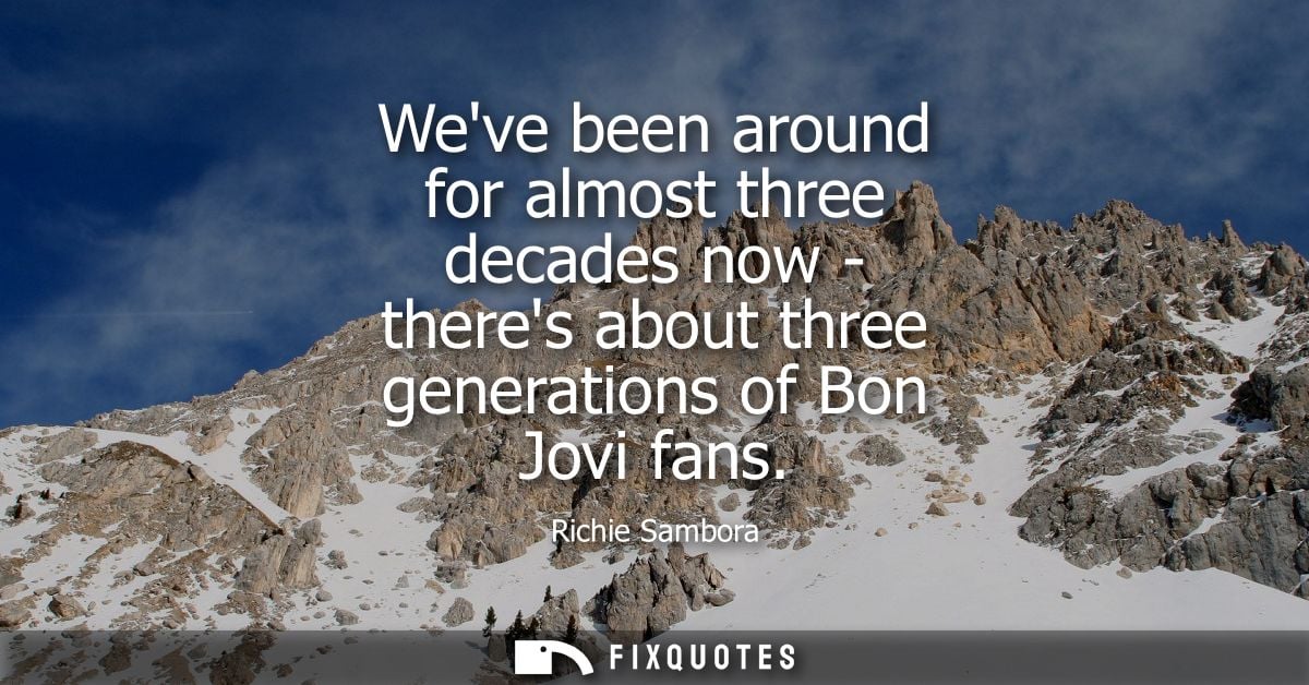 Weve been around for almost three decades now - theres about three generations of Bon Jovi fans