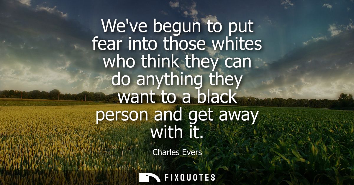Weve begun to put fear into those whites who think they can do anything they want to a black person and get away with it