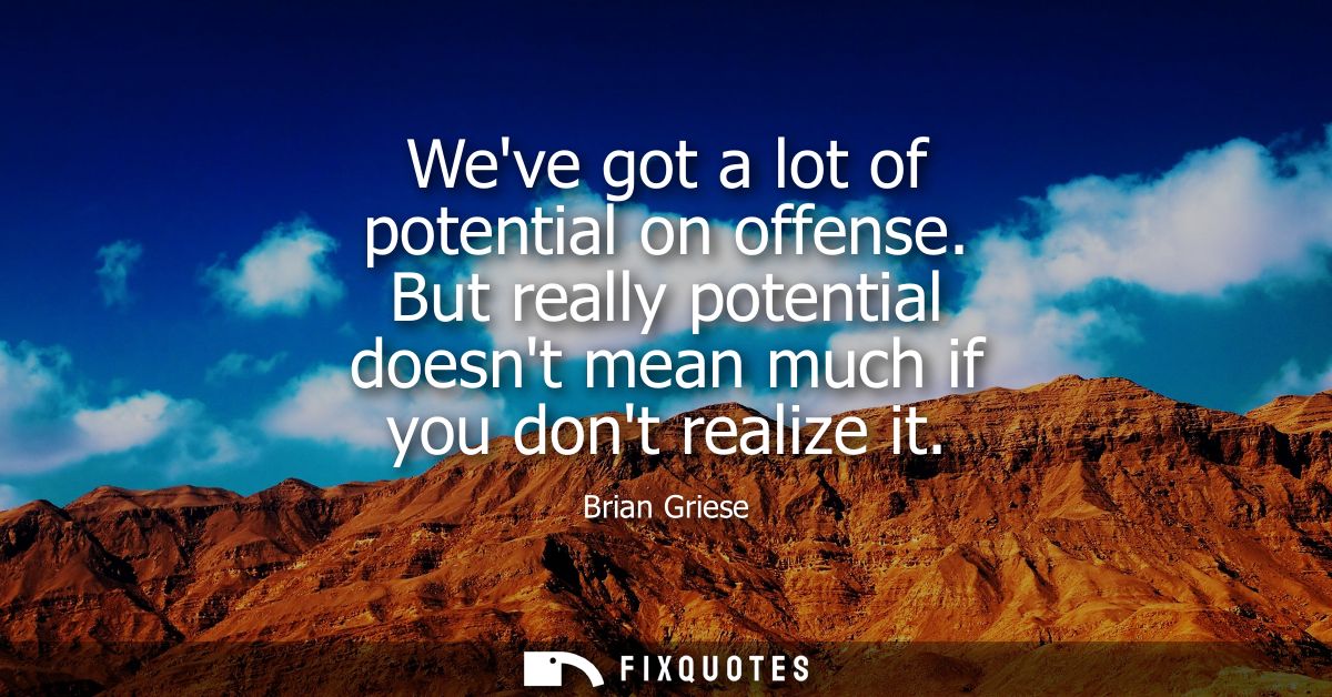 Weve got a lot of potential on offense. But really potential doesnt mean much if you dont realize it