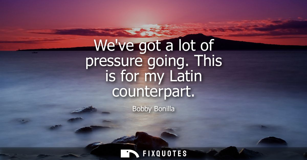 Weve got a lot of pressure going. This is for my Latin counterpart