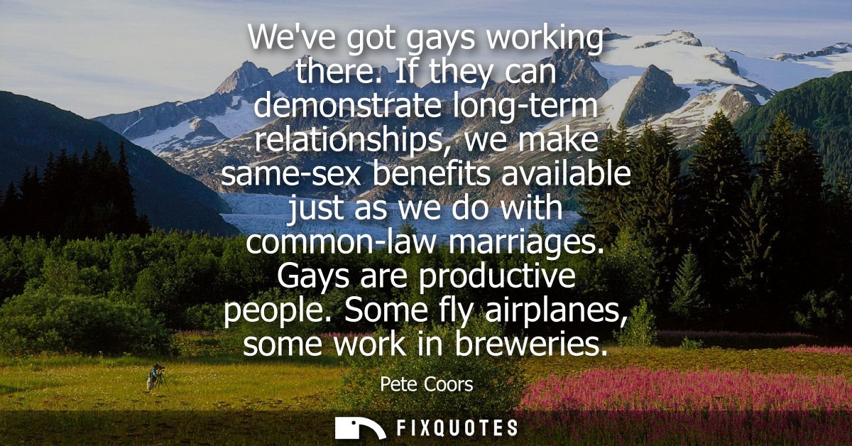 Weve got gays working there. If they can demonstrate long-term relationships, we make same-sex benefits available just a