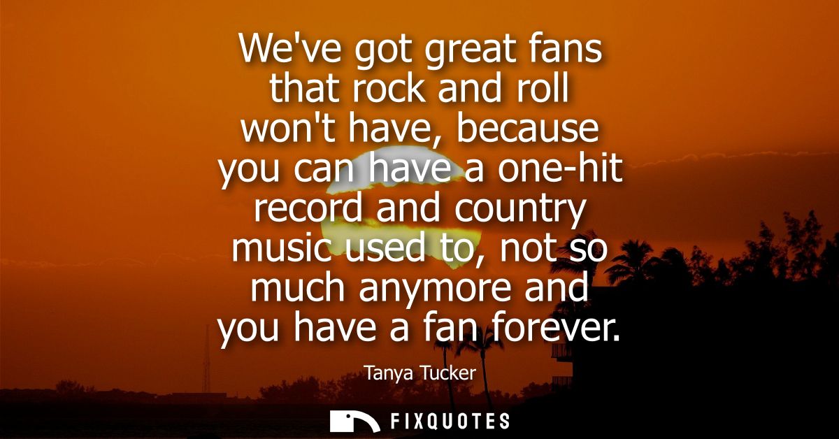 Weve got great fans that rock and roll wont have, because you can have a one-hit record and country music used to, not s