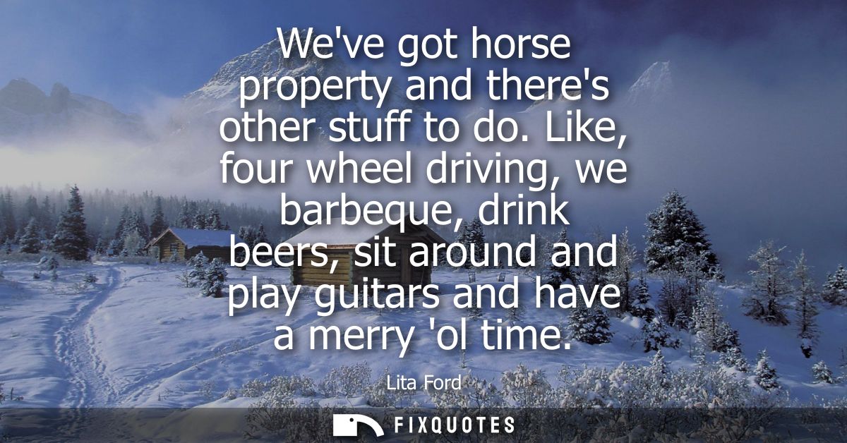 Weve got horse property and theres other stuff to do. Like, four wheel driving, we barbeque, drink beers, sit around and