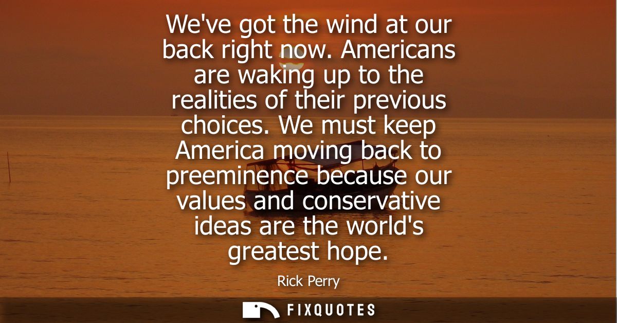 Weve got the wind at our back right now. Americans are waking up to the realities of their previous choices.