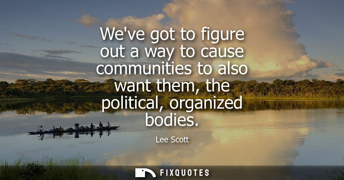 Weve got to figure out a way to cause communities to also want them, the political, organized bodies