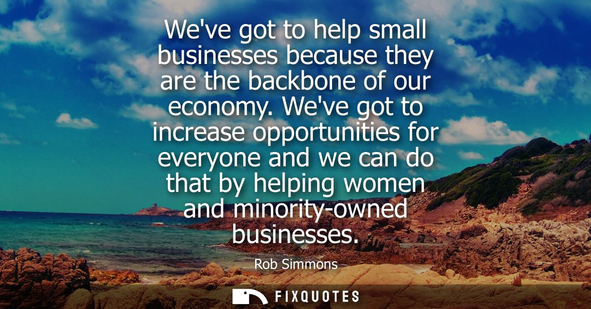 Weve got to help small businesses because they are the backbone of our economy. Weve got to increase opportunities for e