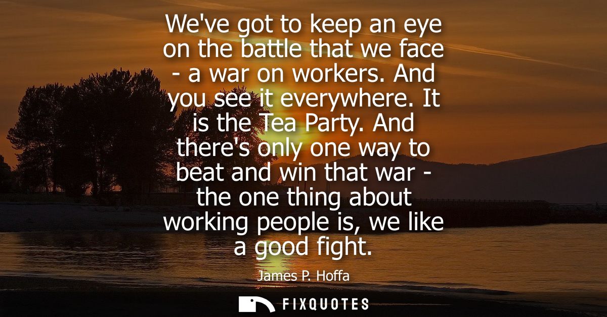 Weve got to keep an eye on the battle that we face - a war on workers. And you see it everywhere. It is the Tea Party.