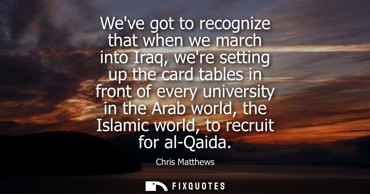 Weve got to recognize that when we march into Iraq, were setting up the card tables in front of every university in the 