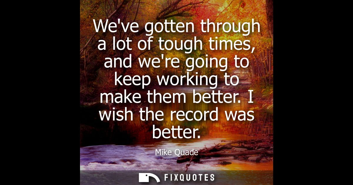 Weve gotten through a lot of tough times, and were going to keep working to make them better. I wish the record was bett