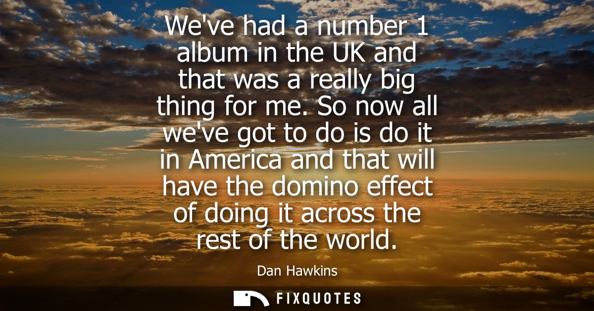 Weve had a number 1 album in the UK and that was a really big thing for me. So now all weve got to do is do it in Americ