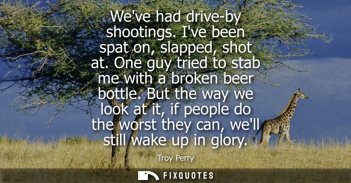 Weve had drive-by shootings. Ive been spat on, slapped, shot at. One guy tried to stab me with a broken beer bottle.
