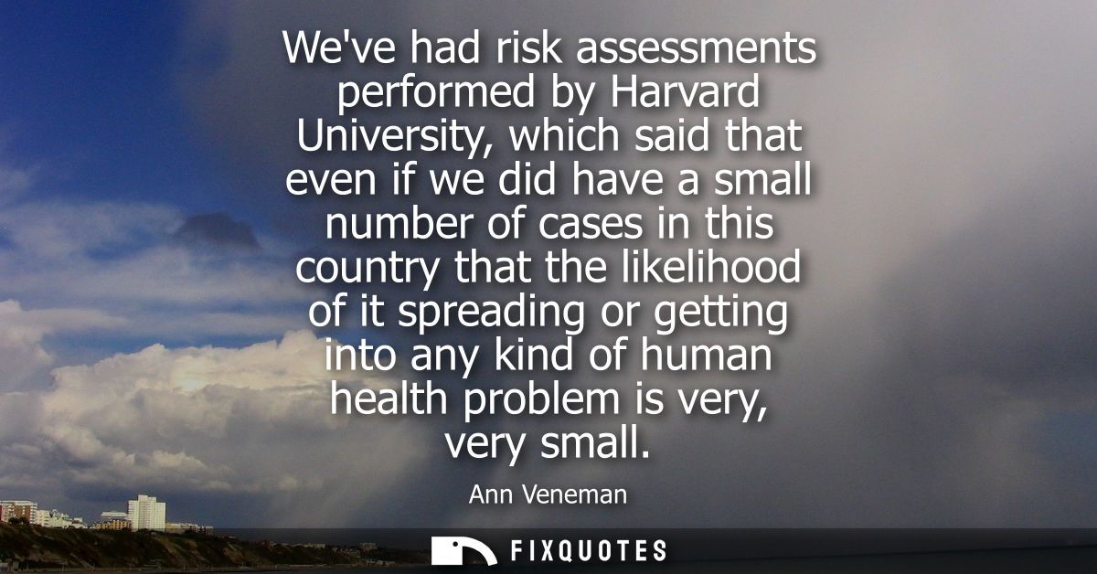 Weve had risk assessments performed by Harvard University, which said that even if we did have a small number of cases i