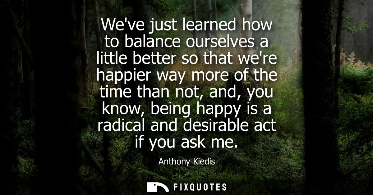 Weve just learned how to balance ourselves a little better so that were happier way more of the time than not, and, you 