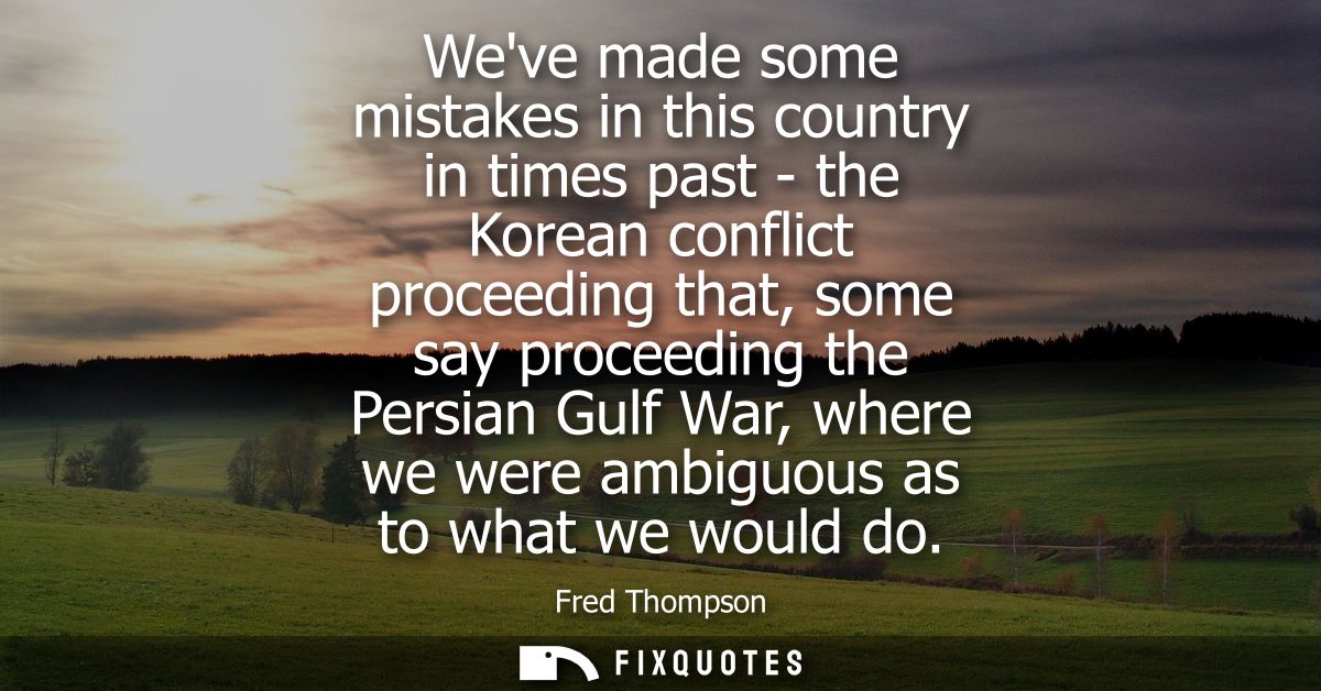 Weve made some mistakes in this country in times past - the Korean conflict proceeding that, some say proceeding the Per