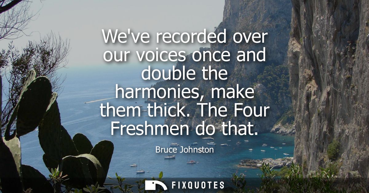 Weve recorded over our voices once and double the harmonies, make them thick. The Four Freshmen do that