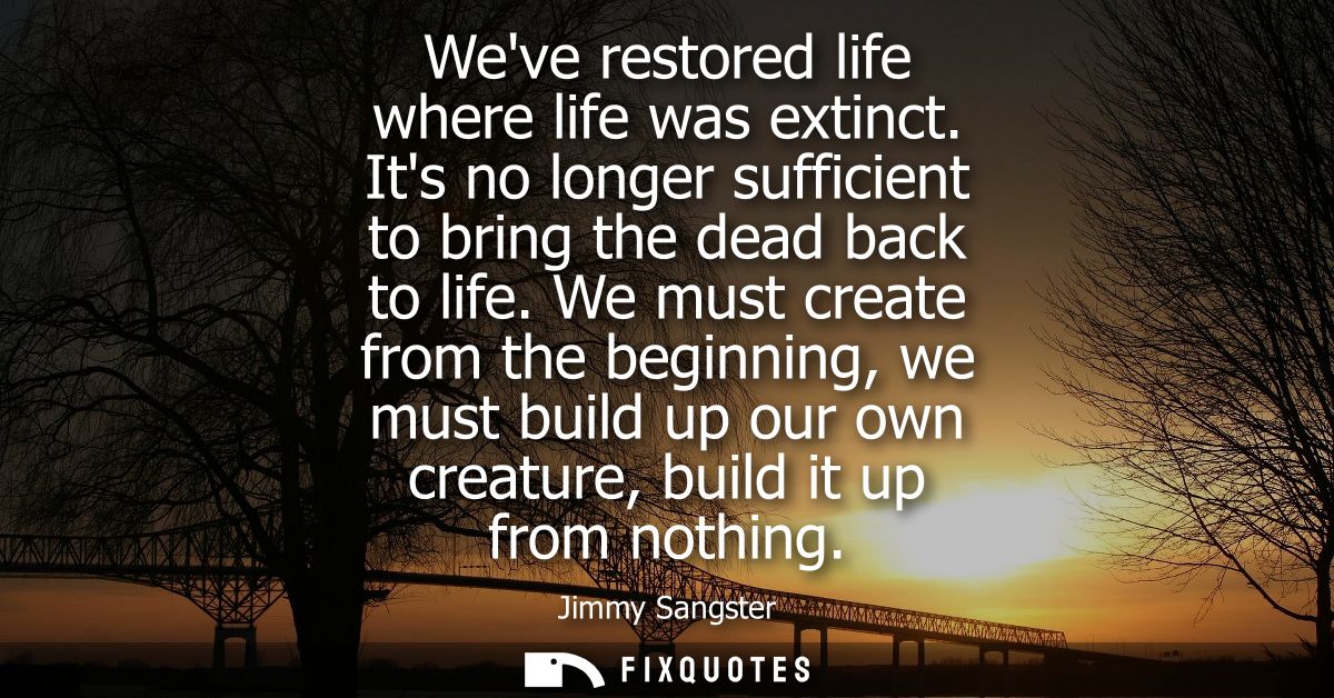 Weve restored life where life was extinct. Its no longer sufficient to bring the dead back to life. We must create from 