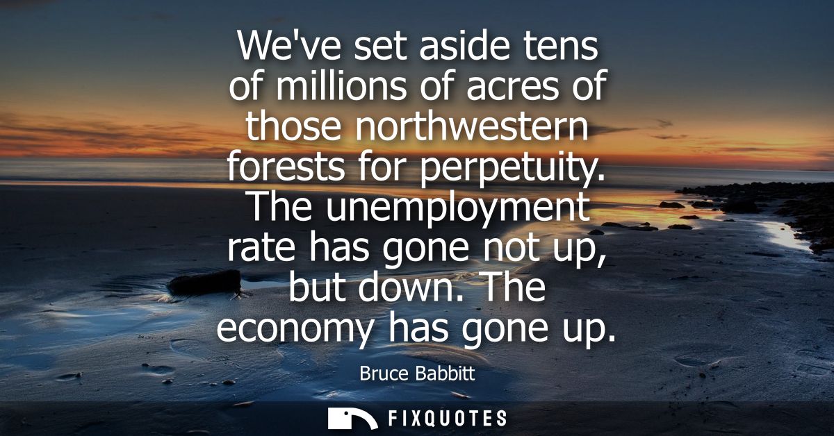 Weve set aside tens of millions of acres of those northwestern forests for perpetuity. The unemployment rate has gone no