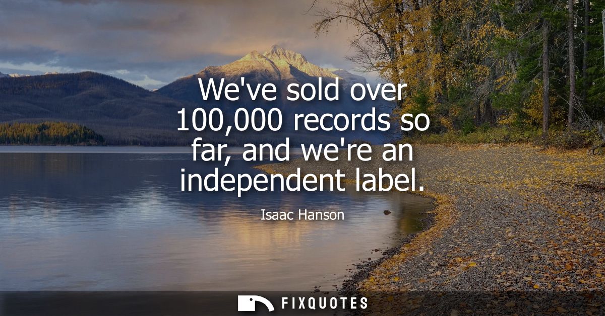 Weve sold over 100,000 records so far, and were an independent label