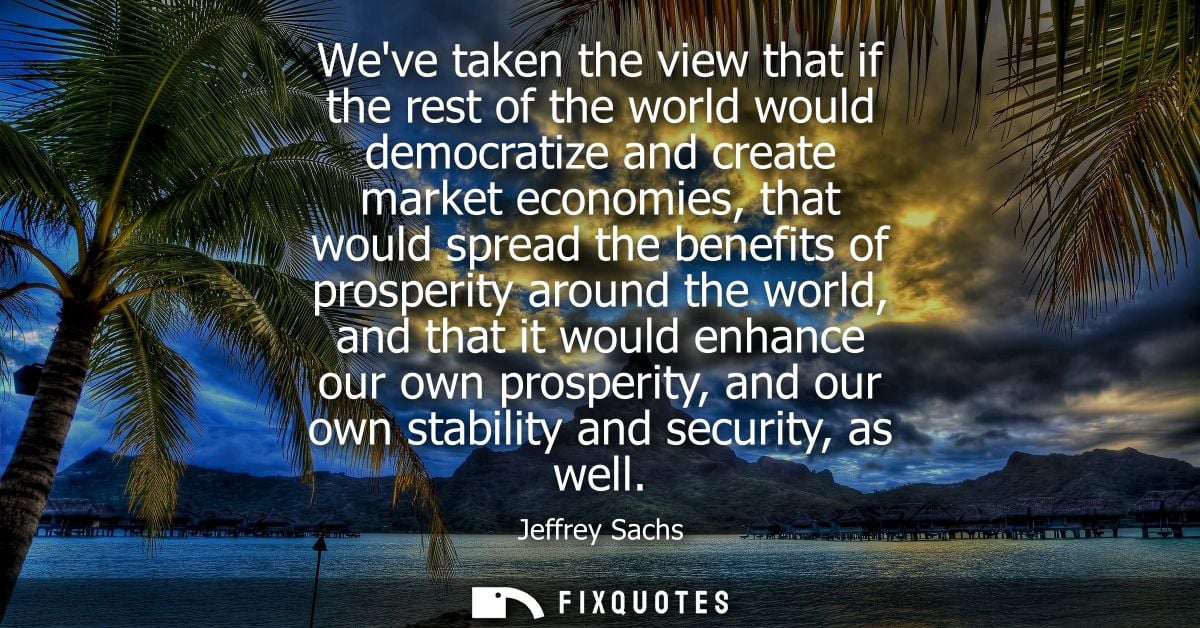 Weve taken the view that if the rest of the world would democratize and create market economies, that would spread the b