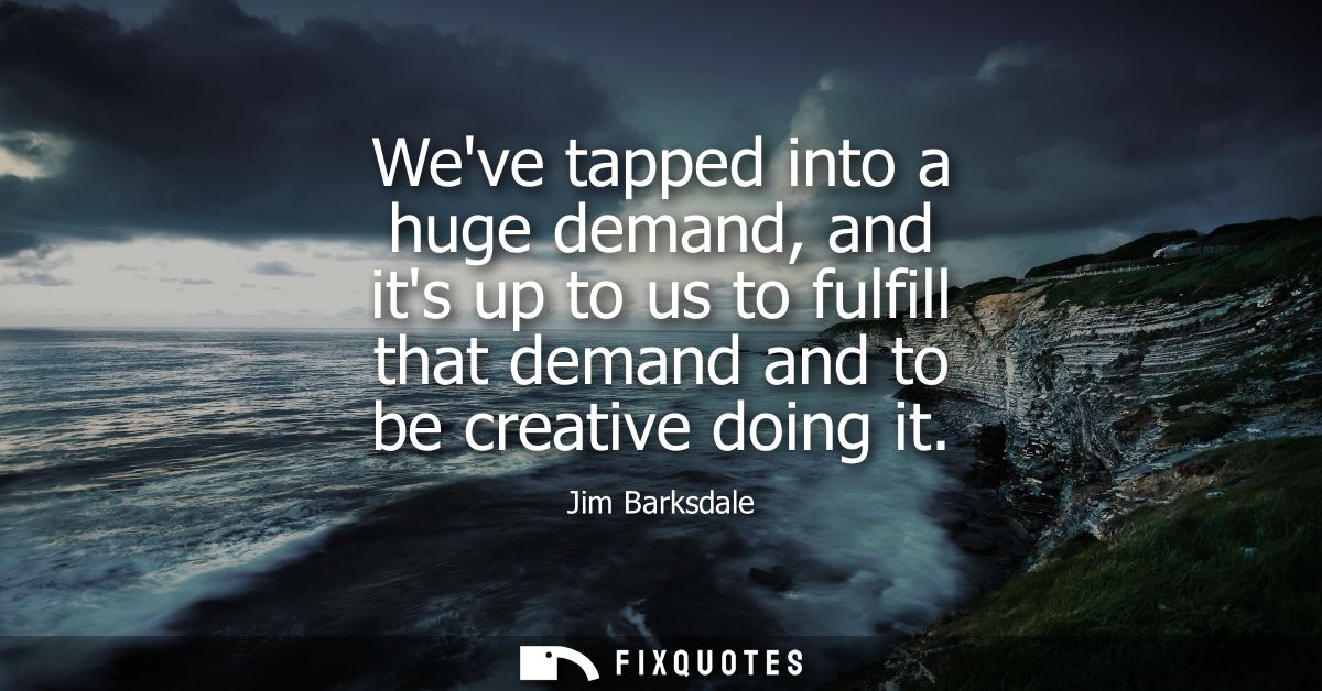 Weve tapped into a huge demand, and its up to us to fulfill that demand and to be creative doing it