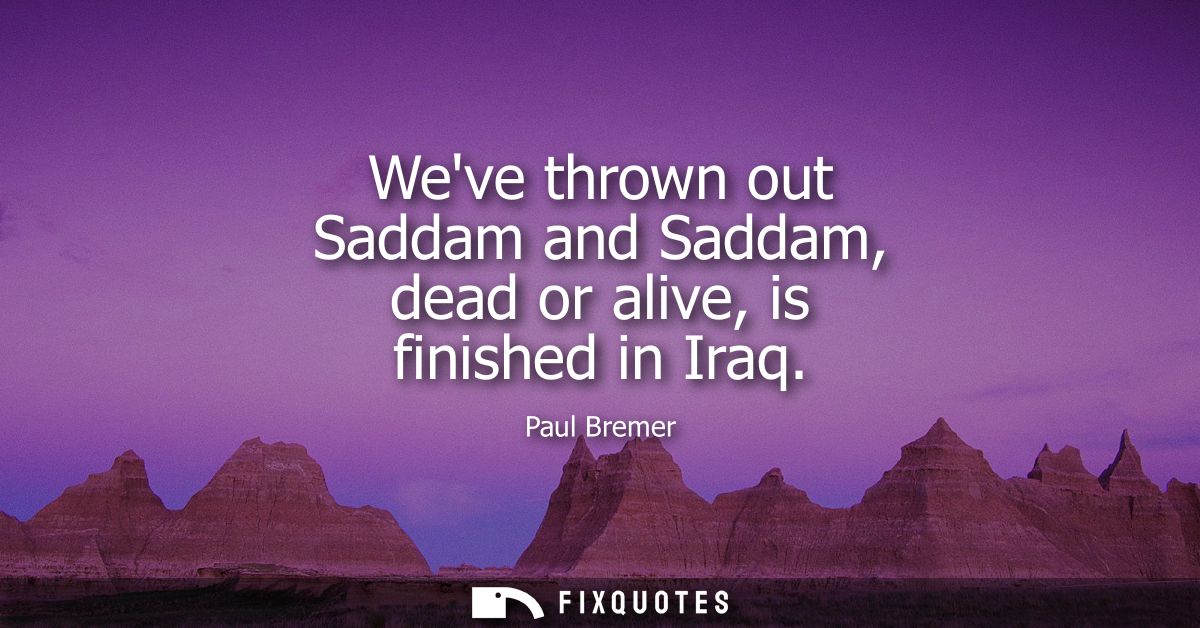 Weve thrown out Saddam and Saddam, dead or alive, is finished in Iraq