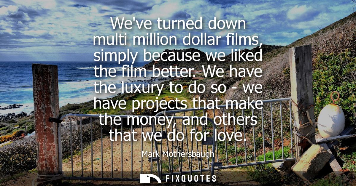 Weve turned down multi million dollar films, simply because we liked the film better. We have the luxury to do so - we h