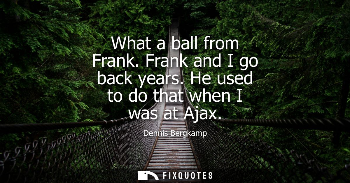 What a ball from Frank. Frank and I go back years. He used to do that when I was at Ajax