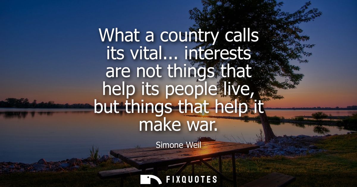 What a country calls its vital... interests are not things that help its people live, but things that help it make war
