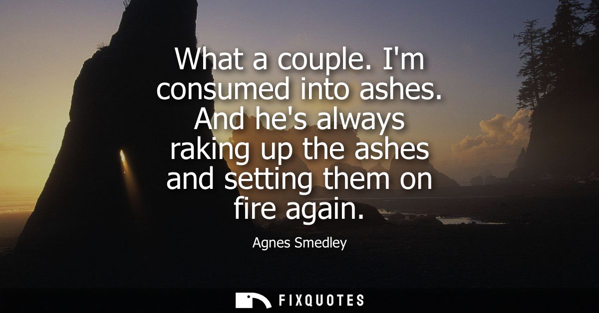 What a couple. Im consumed into ashes. And hes always raking up the ashes and setting them on fire again