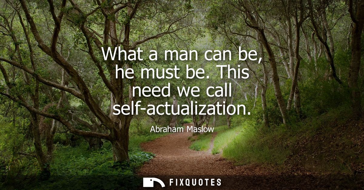 What a man can be, he must be. This need we call self-actualization