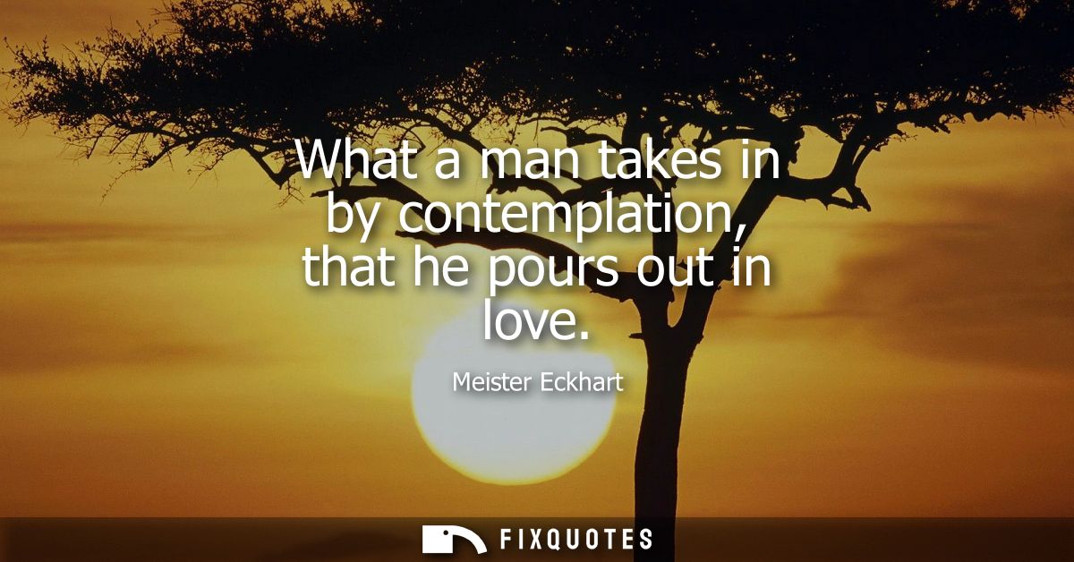 What a man takes in by contemplation, that he pours out in love