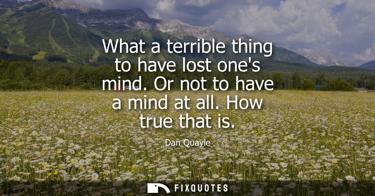 What a terrible thing to have lost ones mind. Or not to have a mind at all. How true that is