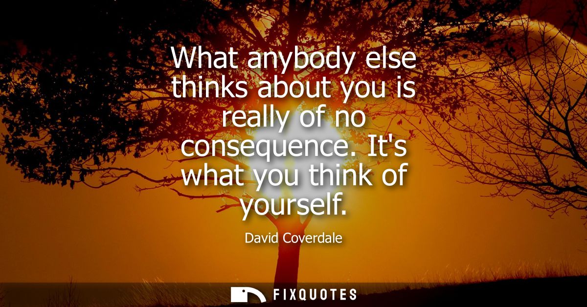What anybody else thinks about you is really of no consequence. Its what you think of yourself