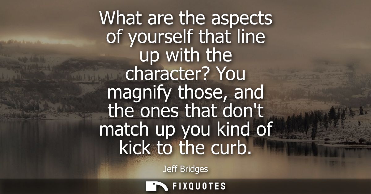 What are the aspects of yourself that line up with the character? You magnify those, and the ones that dont match up you